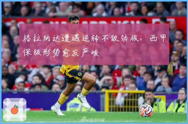 格拉纳达遭遇逆转不敌劲旅，西甲保级形势愈发严峻