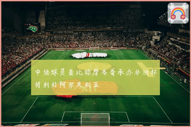 中场球员查比称摩洛哥承办非洲杯将利好阿尔及利亚