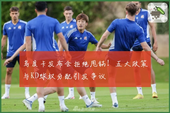 乌度卡发布会拒绝甩锅!五大政策与KD球权分配引发争议