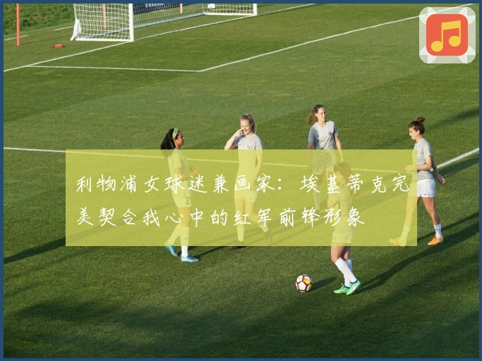 利物浦女球迷兼画家：埃基蒂克完美契合我心中的红军前锋形象