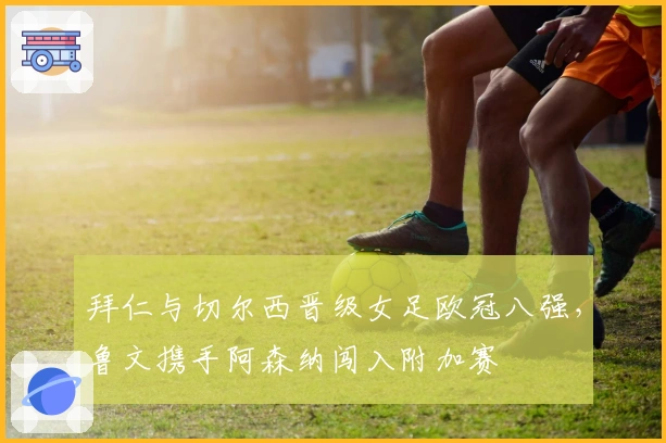 拜仁与切尔西晋级女足欧冠八强，鲁文携手阿森纳闯入附加赛