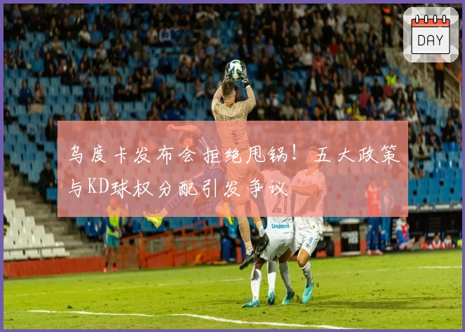 乌度卡发布会拒绝甩锅！五大政策与KD球权分配引发争议