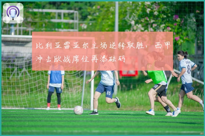 比利亚雷亚尔主场逆转取胜，西甲冲击欧战席位再添砝码