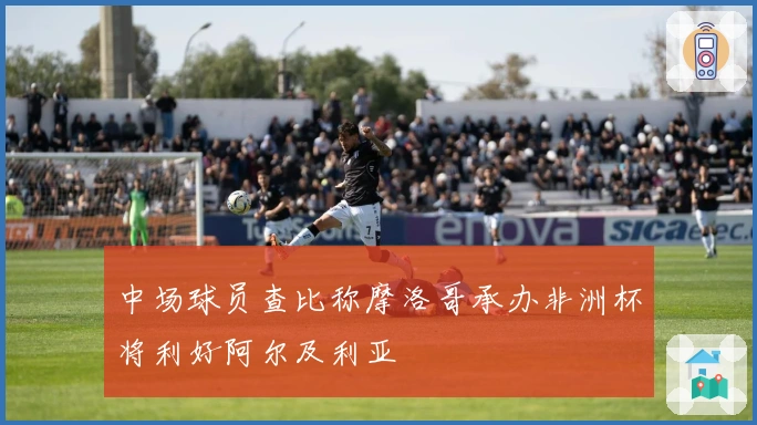 中场球员查比称摩洛哥承办非洲杯将利好阿尔及利亚