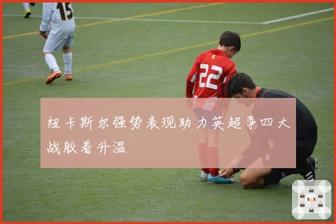 纽卡斯尔强势表现助力英超争四大战胶着升温