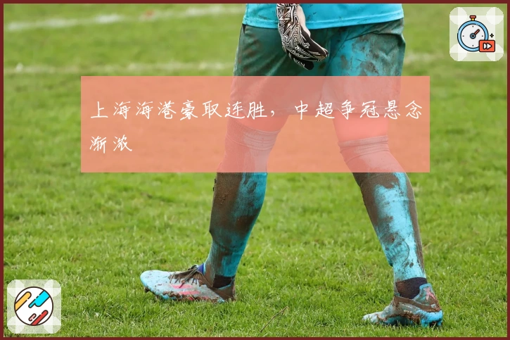 上海海港豪取连胜，中超争冠悬念渐浓