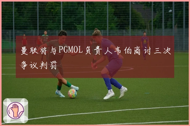 曼联将与PGMOL负责人韦伯商讨三次争议判罚